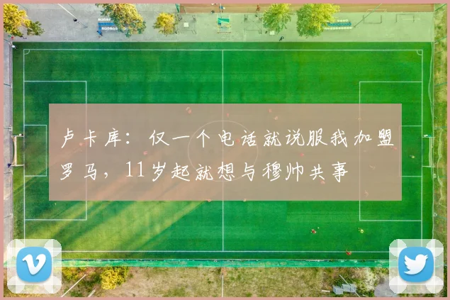 卢卡库：仅一个电话就说服我加盟罗马，11岁起就想与穆帅共事
