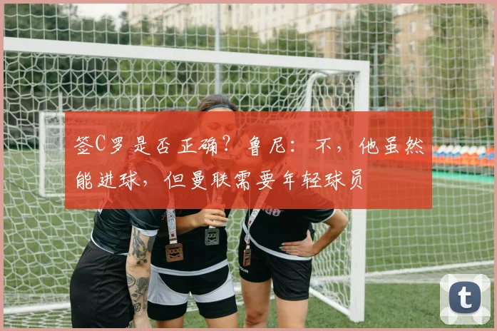 签C罗是否正确？鲁尼：不，他虽然能进球，但曼联需要年轻球员