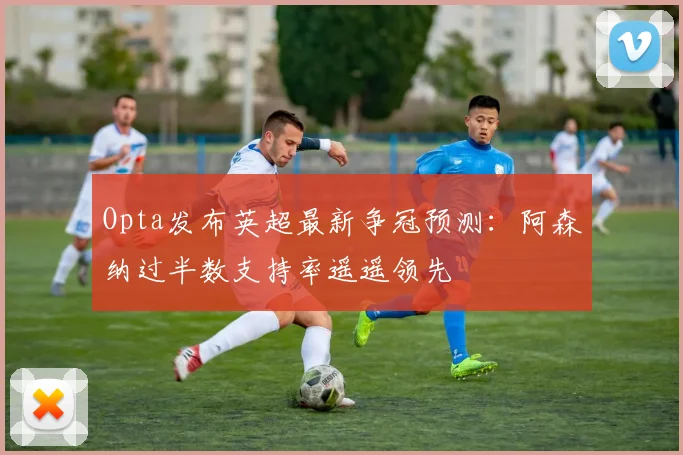 Opta发布英超最新争冠预测：阿森纳过半数支持率遥遥领先