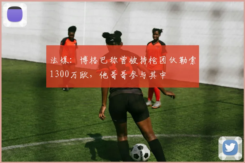 法媒：博格巴称曾被持枪团伙勒索1300万欧，他哥哥参与其中