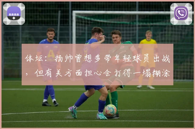 体坛：扬帅曾想多带年轻球员出战，但有关方面担心会打得一塌糊涂