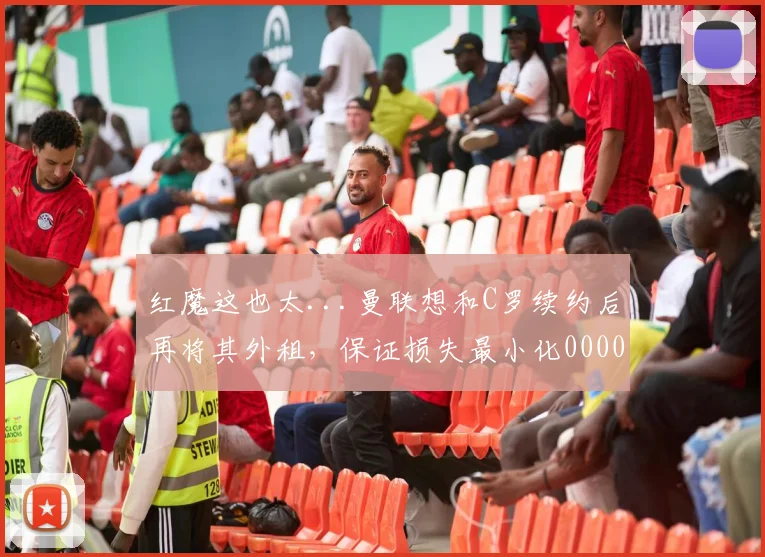 红魔这也太...曼联想和C罗续约后再将其外租，保证损失最小化0000644