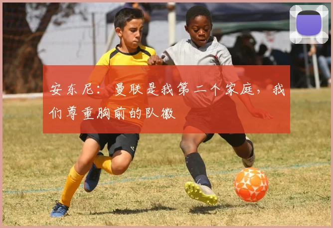 安东尼：曼联是我第二个家庭，我们尊重胸前的队徽