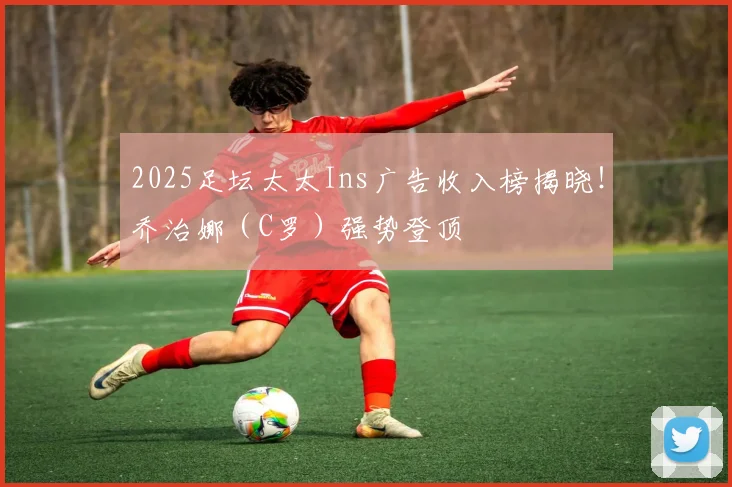2025足坛太太Ins广告收入榜揭晓！乔治娜（C罗）强势登顶