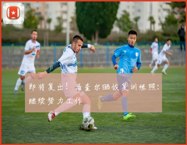 即将复出！马奎尔晒恢复训练照：继续努力工作