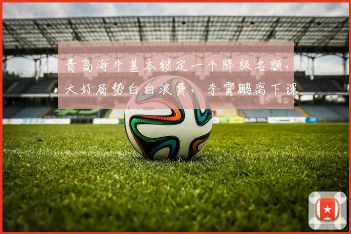 青岛海牛基本锁定一个降级名额，大好局势白白浪费，李霄鹏离下课不远了