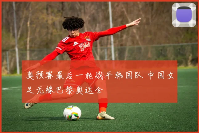 奥预赛最后一轮战平韩国队 中国女足无缘巴黎奥运会