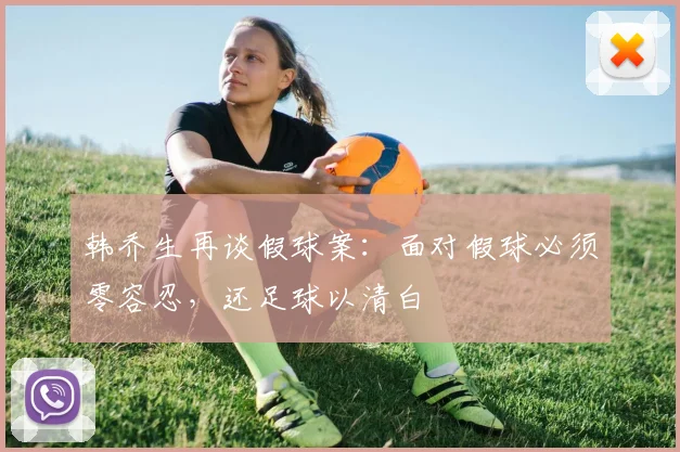 韩乔生再谈假球案：面对假球必须零容忍，还足球以清白