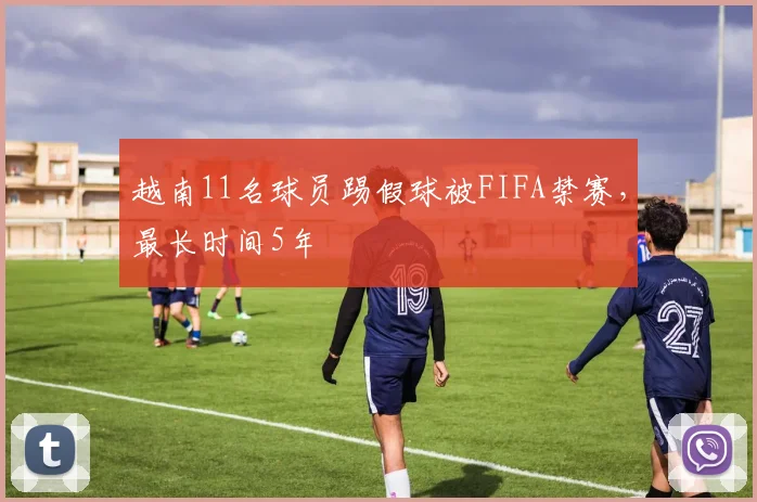 越南11名球员踢假球被FIFA禁赛，最长时间5年