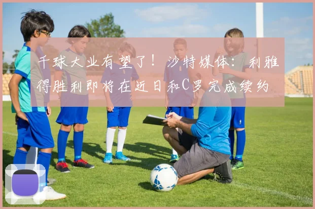 千球大业有望了！沙特媒体：利雅得胜利即将在近日和C罗完成续约