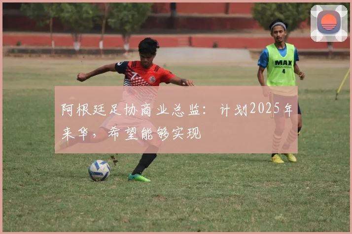 阿根廷足协商业总监：计划2025年来华，希望能够实现