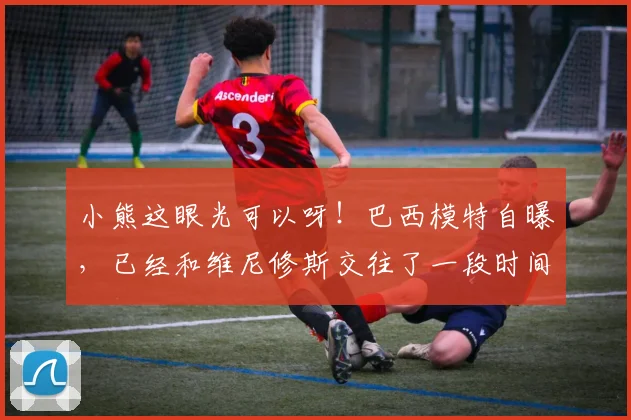 小熊这眼光可以呀！巴西模特自曝，已经和维尼修斯交往了一段时间