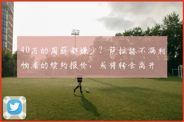 40万的周薪都嫌少？萨拉赫不满利物浦的续约报价，或将转会离开
