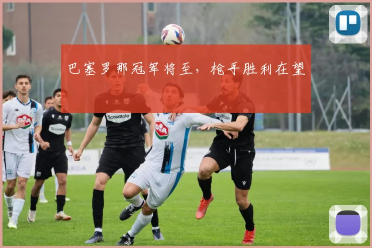 巴塞罗那冠军将至，枪手胜利在望