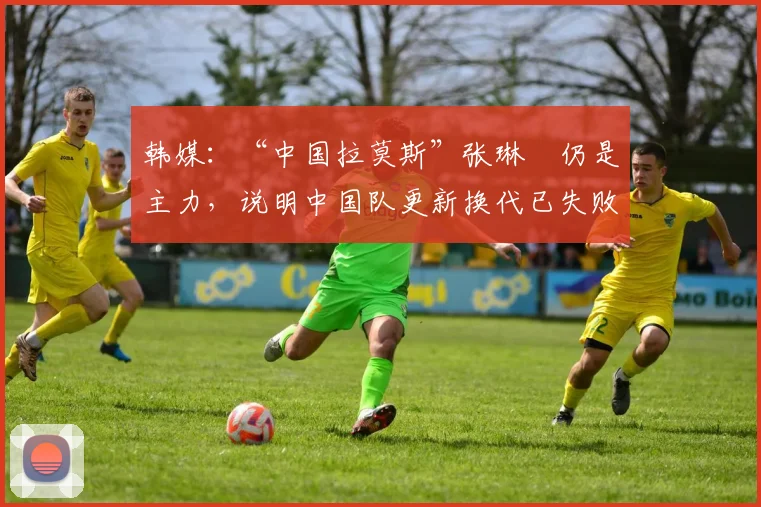 韩媒：“中国拉莫斯”张琳芃仍是主力，说明中国队更新换代已失败