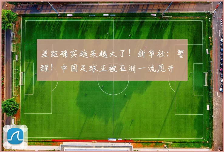 差距确实越来越大了！新华社：警醒！中国足球正被亚洲一流甩开