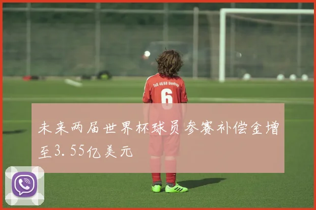 未来两届世界杯球员参赛补偿金增至3.55亿美元