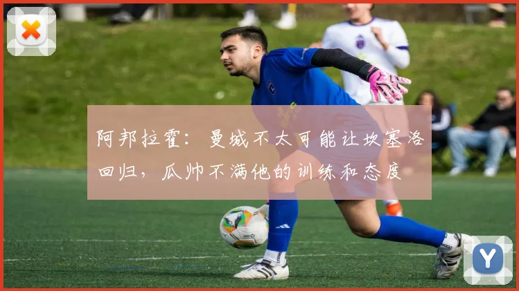阿邦拉霍：曼城不太可能让坎塞洛回归，瓜帅不满他的训练和态度