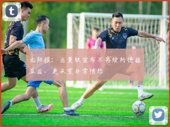 太阳报：当曼联宣布不再续约德赫亚后，更衣室非常愤怒