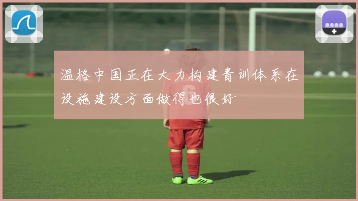 温格中国正在大力构建青训体系在设施建设方面做得也很好