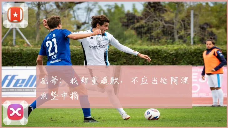 孔蒂：我郑重道歉，不应当给阿涅利竖中指