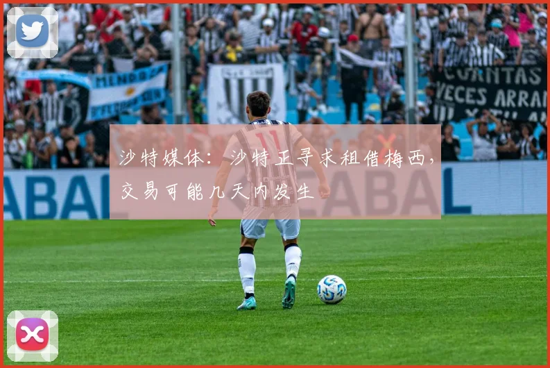 沙特媒体：沙特正寻求租借梅西，交易可能几天内发生