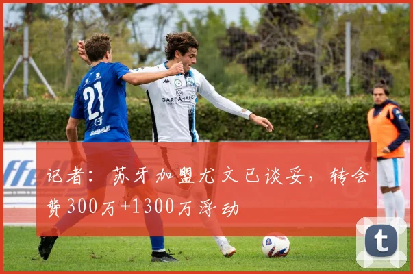 记者：苏牙加盟尤文已谈妥，转会费300万+1300万浮动