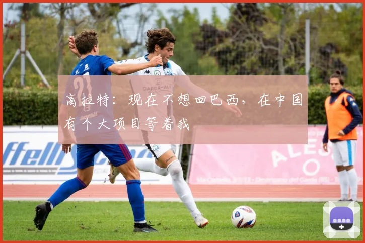 高拉特：现在不想回巴西，在中国有个大项目等着我
