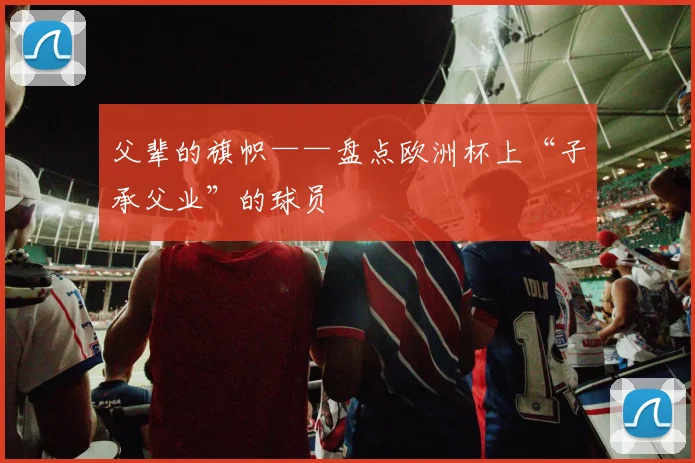 父辈的旗帜——盘点欧洲杯上“子承父业”的球员