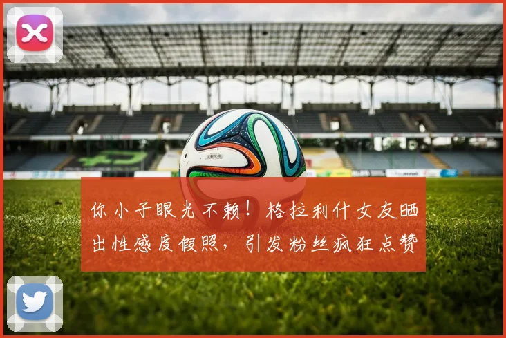 你小子眼光不赖！格拉利什女友晒出性感度假照，引发粉丝疯狂点赞